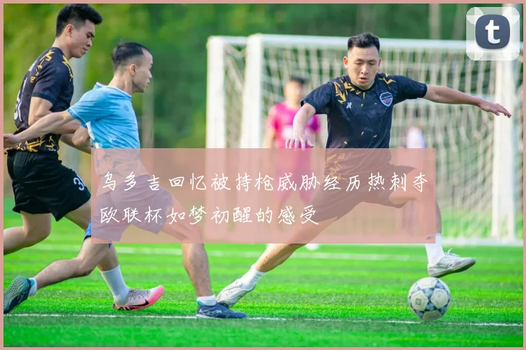 乌多吉回忆被持枪威胁经历热刺夺欧联杯如梦初醒的感受