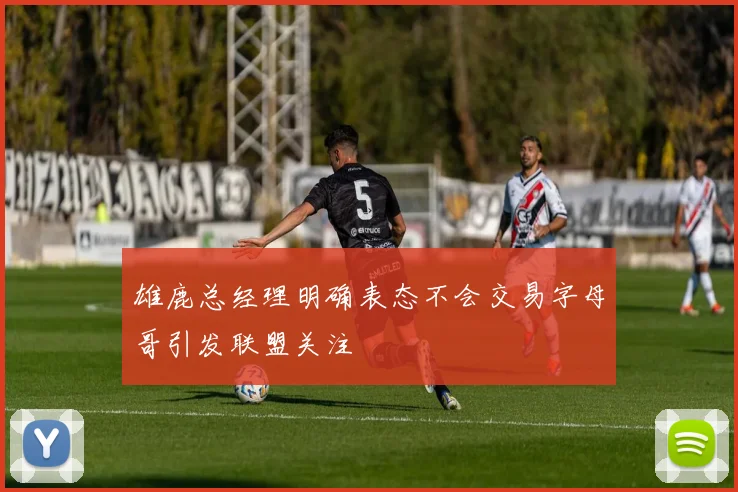雄鹿总经理明确表态不会交易字母哥引发联盟关注