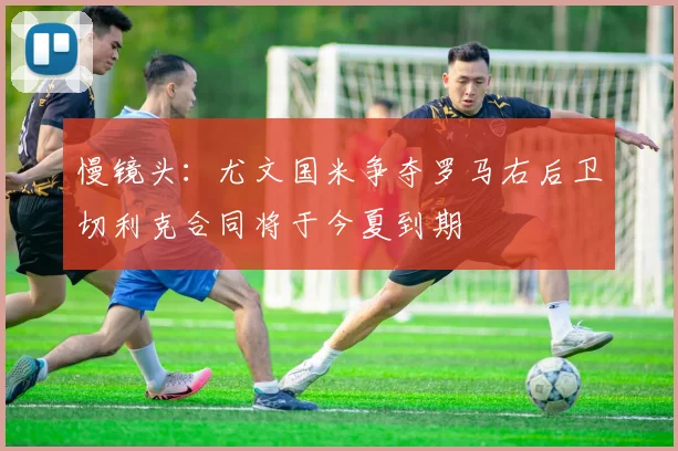 慢镜头：尤文国米争夺罗马右后卫切利克合同将于今夏到期