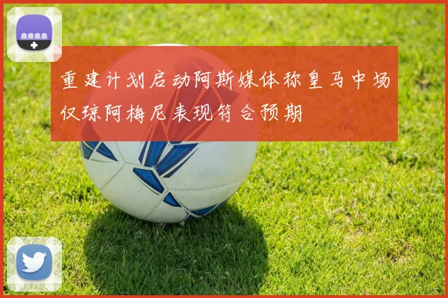 重建计划启动阿斯媒体称皇马中场仅琼阿梅尼表现符合预期