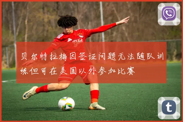 贝尔特拉梅因签证问题无法随队训练但可在美国以外参加比赛