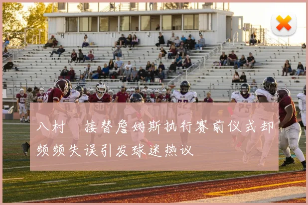 八村塁接替詹姆斯执行赛前仪式却频频失误引发球迷热议