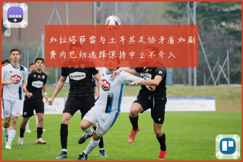 加拉塔萨雷与土耳其足协矛盾加剧费内巴切选择保持中立不介入