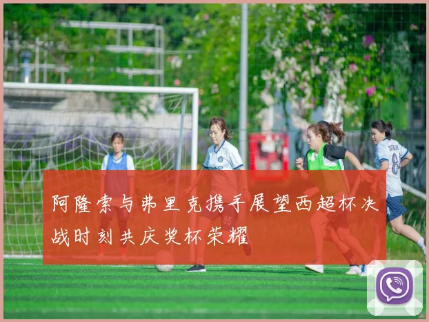 阿隆索与弗里克携手展望西超杯决战时刻共庆奖杯荣耀