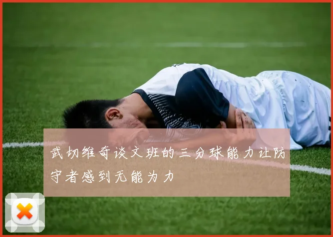 武切维奇谈文班的三分球能力让防守者感到无能为力