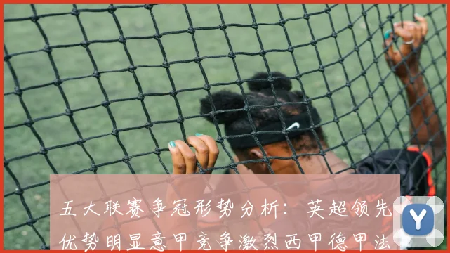 五大联赛争冠形势分析：英超领先优势明显意甲竞争激烈西甲德甲法甲差距各异