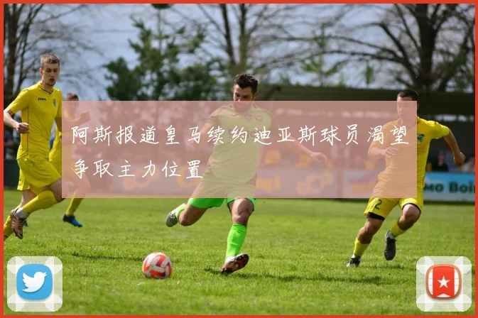 阿斯报道皇马续约迪亚斯球员渴望争取主力位置