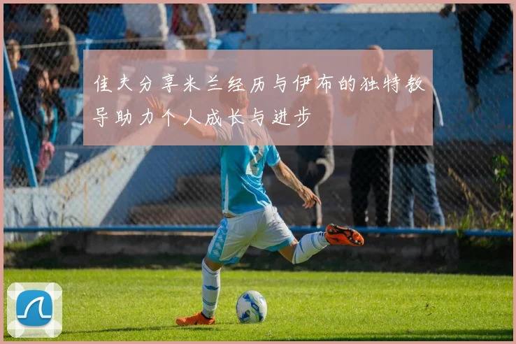 佳夫分享米兰经历与伊布的独特教导助力个人成长与进步