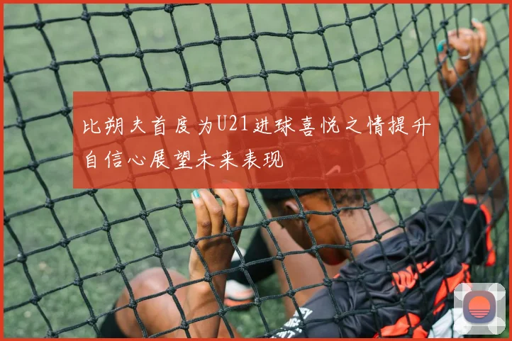 比朔夫首度为U21进球喜悦之情提升自信心展望未来表现