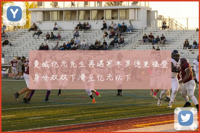 曼城亿元先生再遇寒冬罗德里福登身价双双下滑至亿元以下