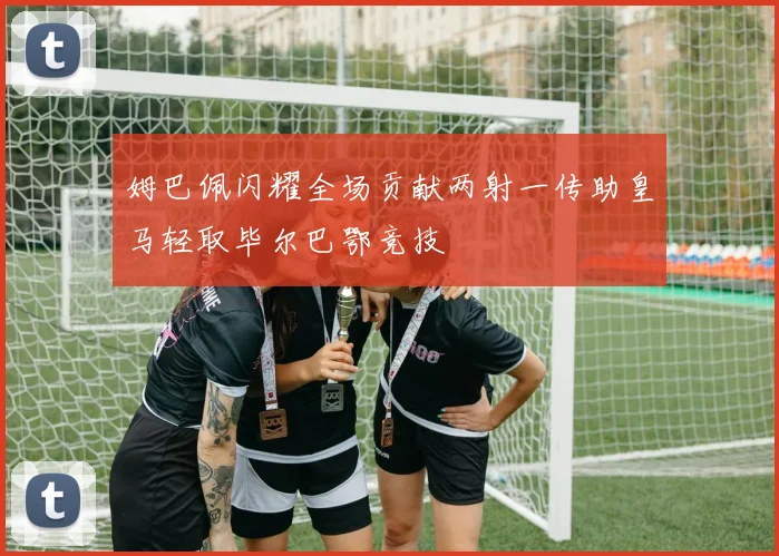 姆巴佩闪耀全场贡献两射一传助皇马轻取毕尔巴鄂竞技