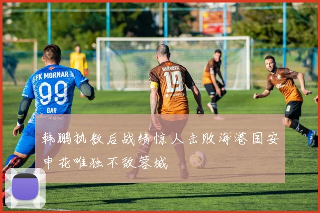 韩鹏执教后战绩惊人击败海港国安申花唯独不敌蓉城