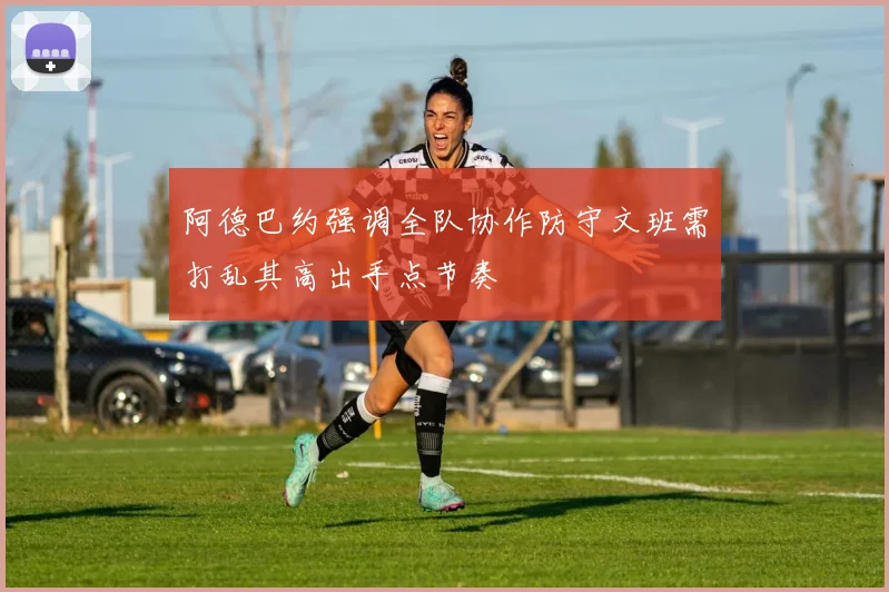 阿德巴约强调全队协作防守文班需打乱其高出手点节奏