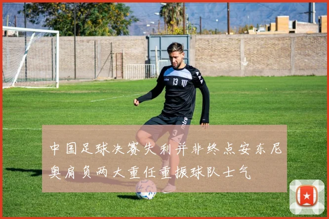 中国足球决赛失利并非终点安东尼奥肩负两大重任重振球队士气