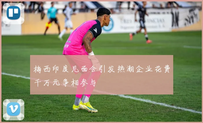 梅西印度见面会引发热潮企业花费千万元争相参与