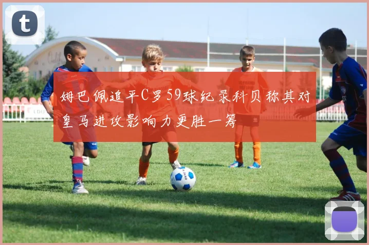 姆巴佩追平C罗59球纪录科贝称其对皇马进攻影响力更胜一筹