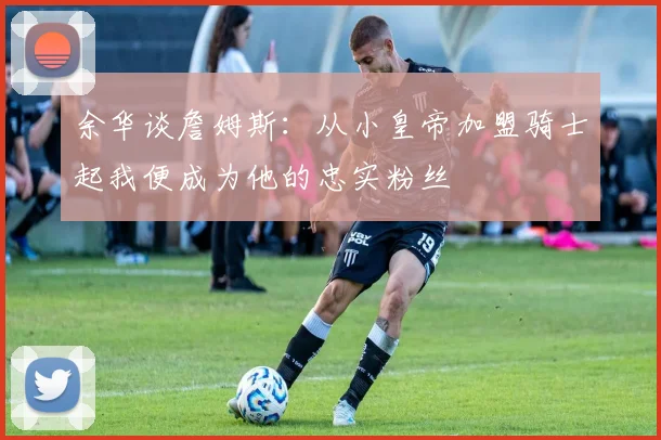 余华谈詹姆斯：从小皇帝加盟骑士起我便成为他的忠实粉丝