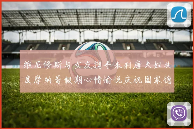 维尼修斯与女友携手米利唐夫妇共度摩纳哥假期心情愉悦庆祝国家德比胜利