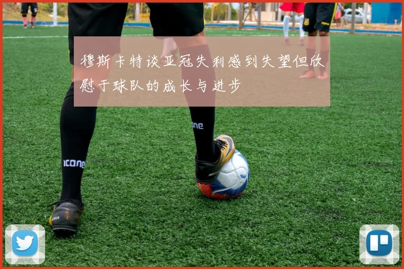 穆斯卡特谈亚冠失利感到失望但欣慰于球队的成长与进步