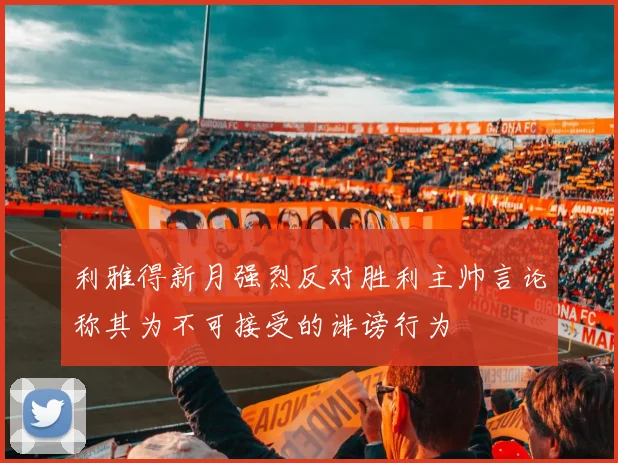 利雅得新月强烈反对胜利主帅言论称其为不可接受的诽谤行为