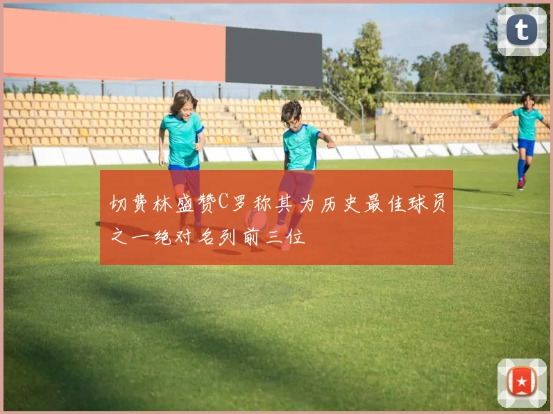 切费林盛赞C罗称其为历史最佳球员之一绝对名列前三位