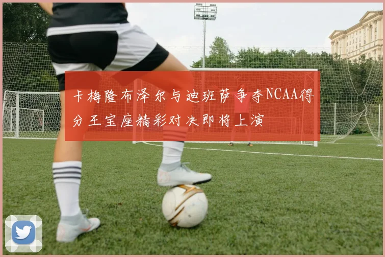 卡梅隆布泽尔与迪班萨争夺NCAA得分王宝座精彩对决即将上演