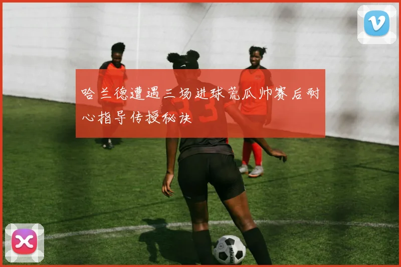 哈兰德遭遇三场进球荒瓜帅赛后耐心指导传授秘诀