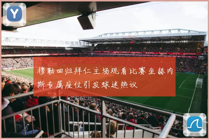 穆勒回归拜仁主场观看比赛坐赫内斯专属座位引发球迷热议