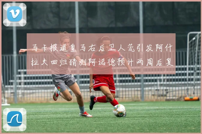 马卡报道皇马右后卫人荒引发阿什拉夫回归猜测阿诺德预计两周后复出