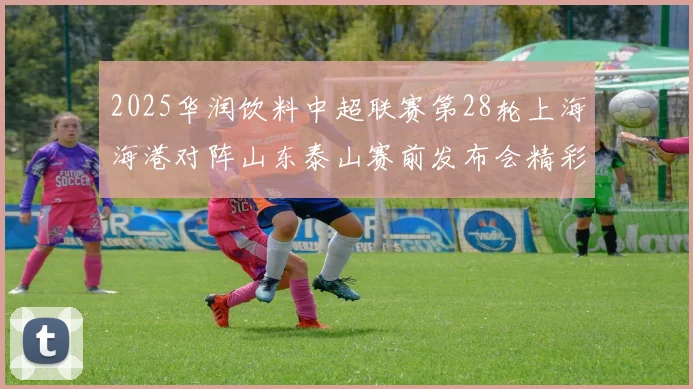 2025华润饮料中超联赛第28轮上海海港对阵山东泰山赛前发布会精彩回顾