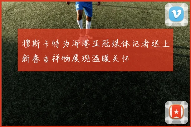 穆斯卡特为海港亚冠媒体记者送上新春吉祥物展现温暖关怀