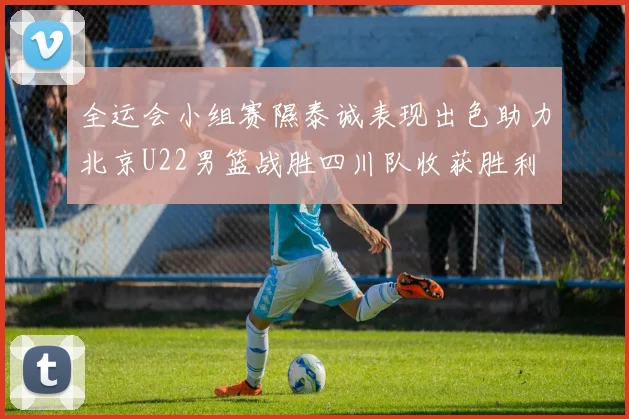全运会小组赛隰泰诚表现出色助力北京U22男篮战胜四川队收获胜利