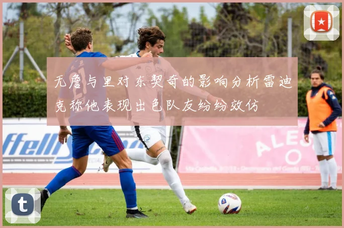 无詹与里对东契奇的影响分析雷迪克称他表现出色队友纷纷效仿