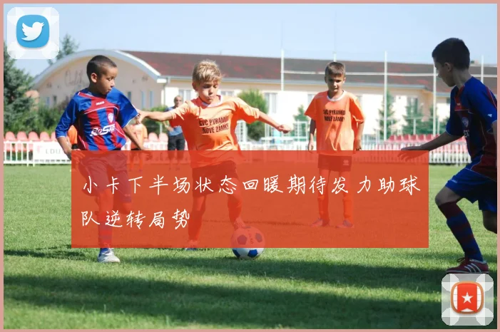 小卡下半场状态回暖期待发力助球队逆转局势