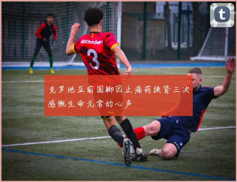 克罗地亚前国脚因止痛药换肾三次感慨生命无常的心声