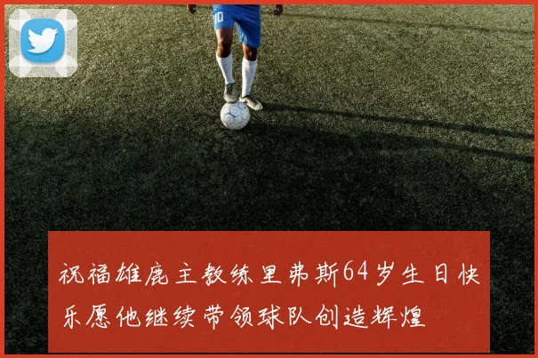祝福雄鹿主教练里弗斯64岁生日快乐愿他继续带领球队创造辉煌
