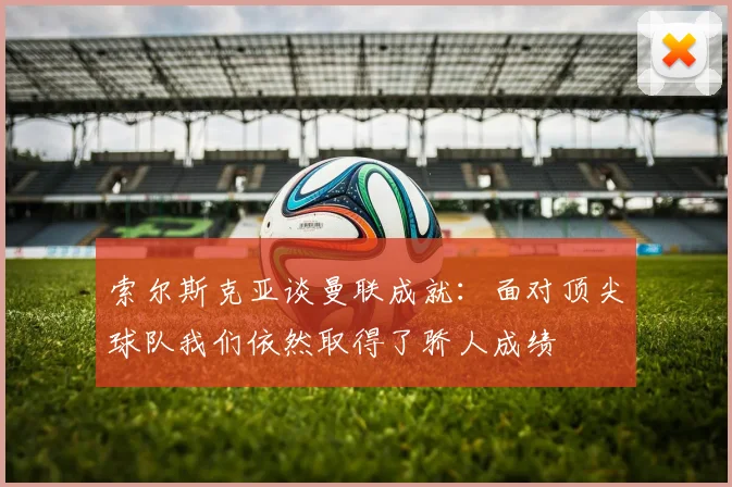 索尔斯克亚谈曼联成就：面对顶尖球队我们依然取得了骄人成绩