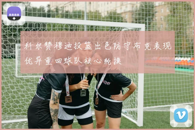 科尔赞穆迪投篮出色防守布克表现优异重回球队核心轮换