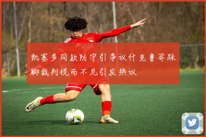 凯塞多同款防守引争议什克鲁莽踩脚裁判视而不见引发热议