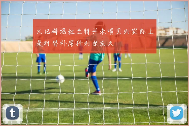火记辟谣杜兰特并未喷贝利实际上是对替补席科利尔发火