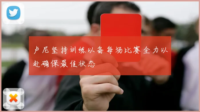 卢尼坚持训练以备每场比赛全力以赴确保最佳状态