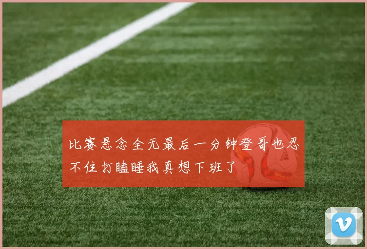 比赛悬念全无最后一分钟登哥也忍不住打瞌睡我真想下班了