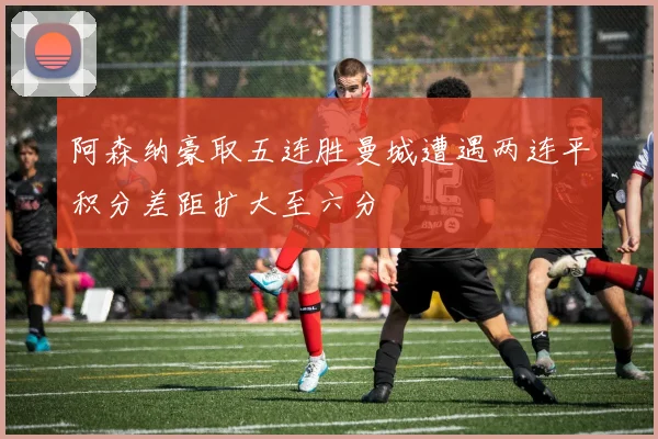 阿森纳豪取五连胜曼城遭遇两连平积分差距扩大至六分