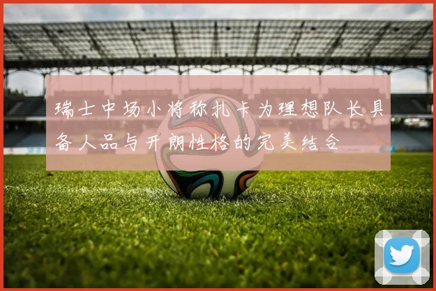瑞士中场小将称扎卡为理想队长具备人品与开朗性格的完美结合